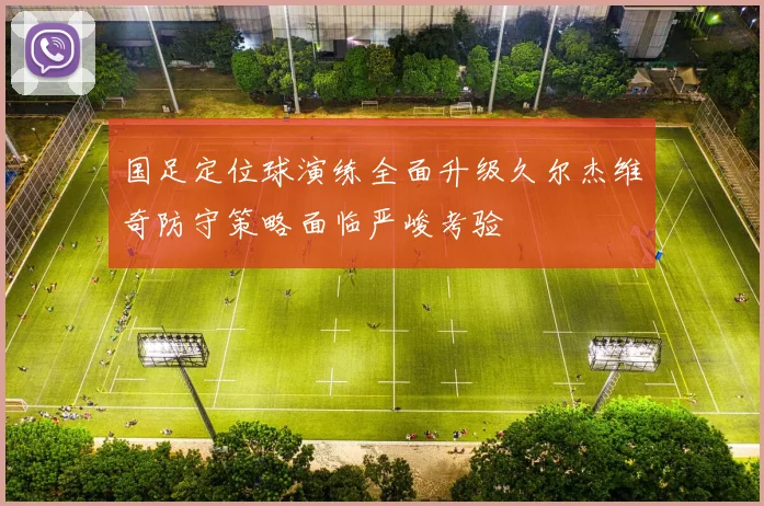 国足定位球演练全面升级久尔杰维奇防守策略面临严峻考验