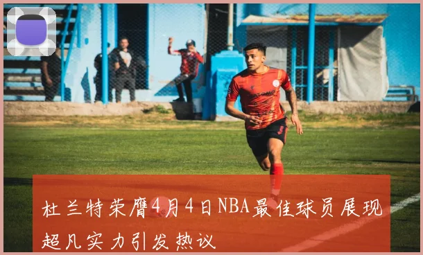 杜兰特荣膺4月4日NBA最佳球员展现超凡实力引发热议