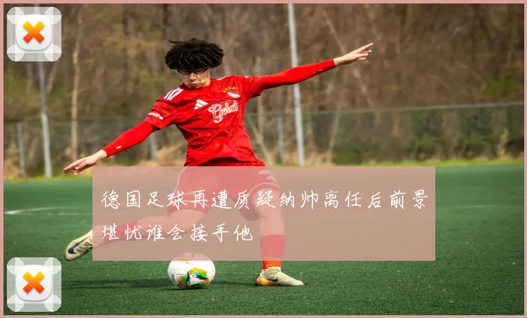 德国足球再遭质疑纳帅离任后前景堪忧谁会接手他