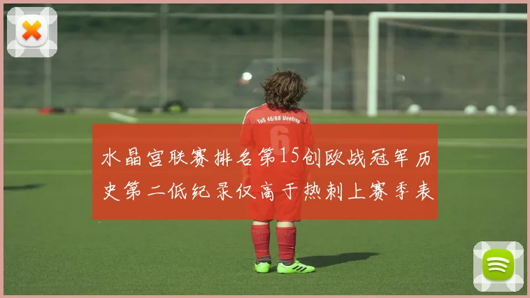 水晶宫联赛排名第15创欧战冠军历史第二低纪录仅高于热刺上赛季表现