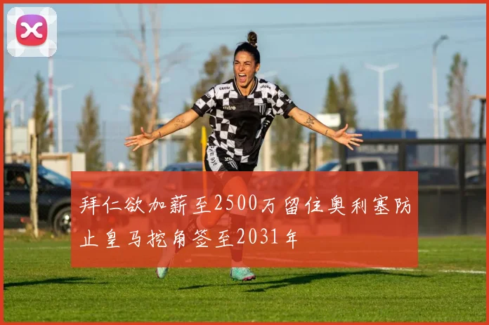 拜仁欲加薪至2500万留住奥利塞防止皇马挖角签至2031年