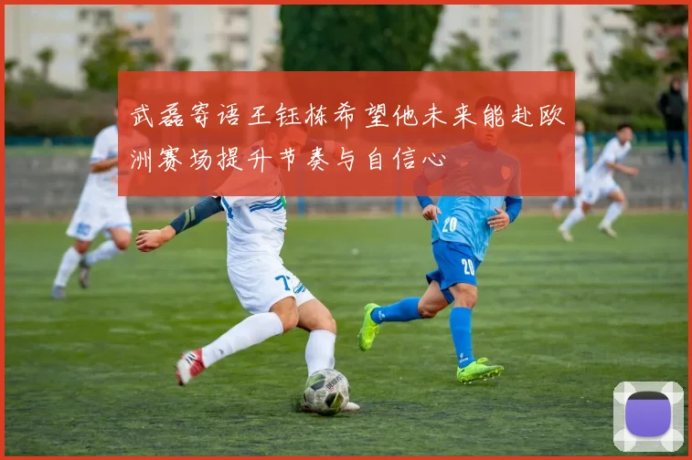 武磊寄语王钰栋希望他未来能赴欧洲赛场提升节奏与自信心