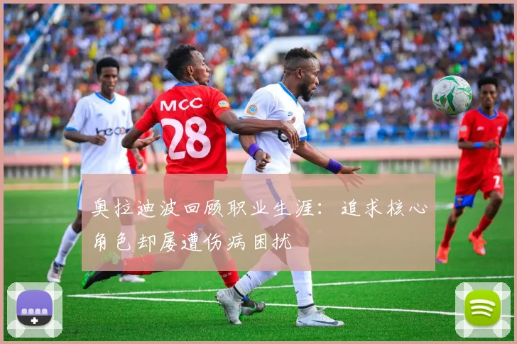 奥拉迪波回顾职业生涯：追求核心角色却屡遭伤病困扰