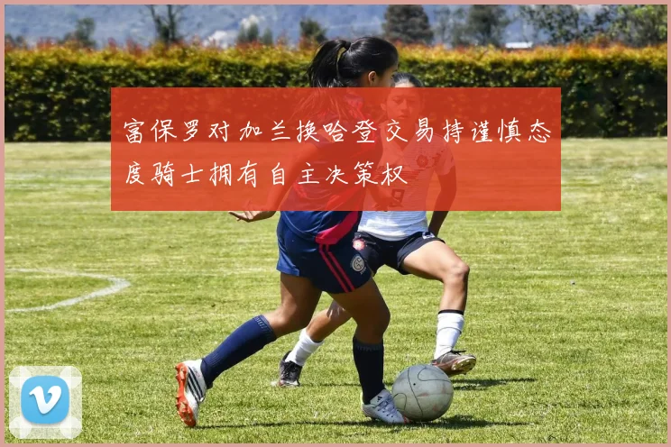 富保罗对加兰换哈登交易持谨慎态度骑士拥有自主决策权
