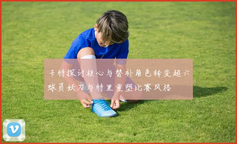 卡特探讨核心与替补角色转变超六球员妖刀与特里重塑比赛风格