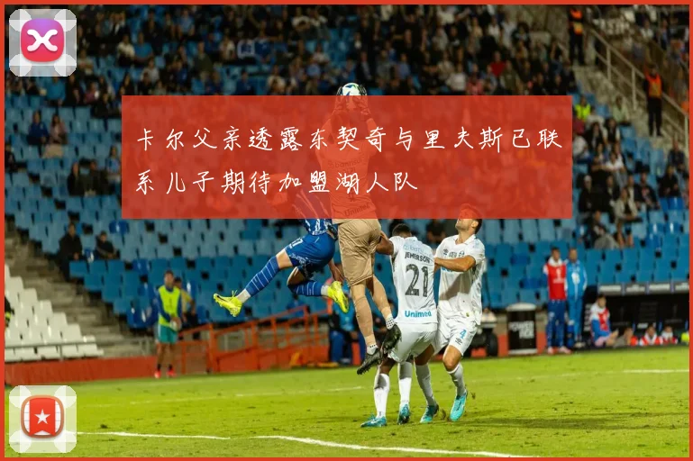卡尔父亲透露东契奇与里夫斯已联系儿子期待加盟湖人队