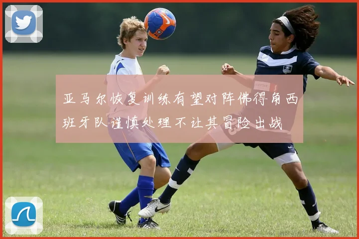 亚马尔恢复训练有望对阵佛得角西班牙队谨慎处理不让其冒险出战