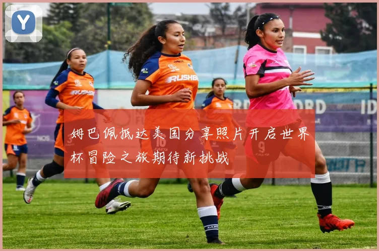 姆巴佩抵达美国分享照片开启世界杯冒险之旅期待新挑战