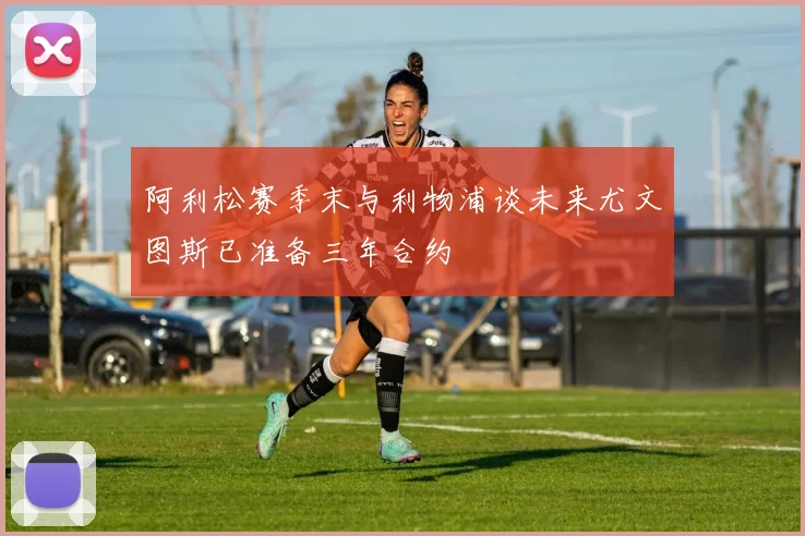 阿利松赛季末与利物浦谈未来尤文图斯已准备三年合约