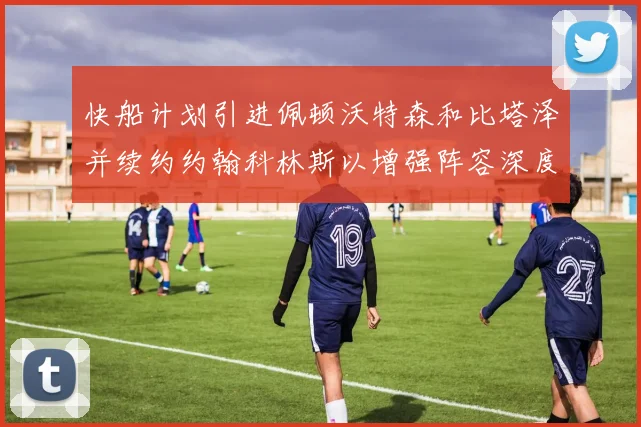 快船计划引进佩顿沃特森和比塔泽并续约约翰科林斯以增强阵容深度