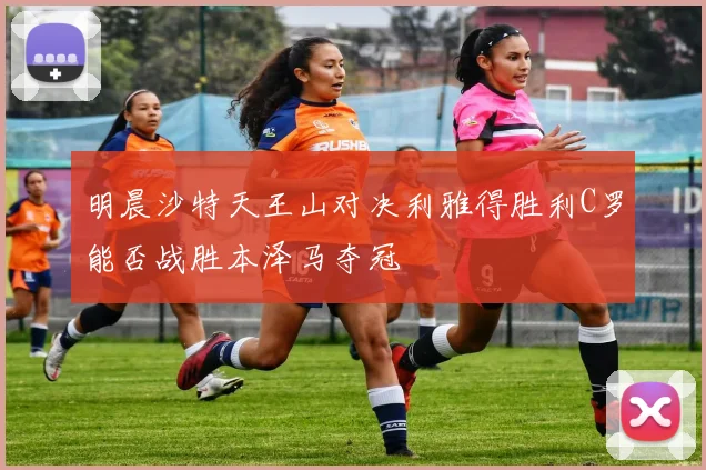 明晨沙特天王山对决利雅得胜利C罗能否战胜本泽马夺冠