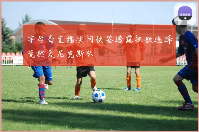 字母哥直播快问快答透露执教选择竟然是尼克斯队