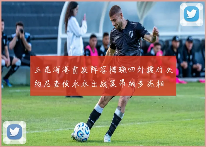 玉昆海港首发阵容揭晓四外援对决约尼查侯永永出战莱昂纳多亮相