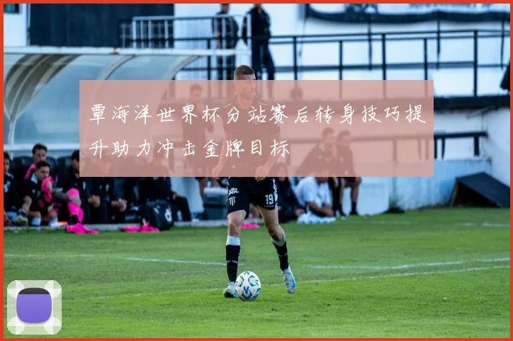 覃海洋世界杯分站赛后转身技巧提升助力冲击金牌目标