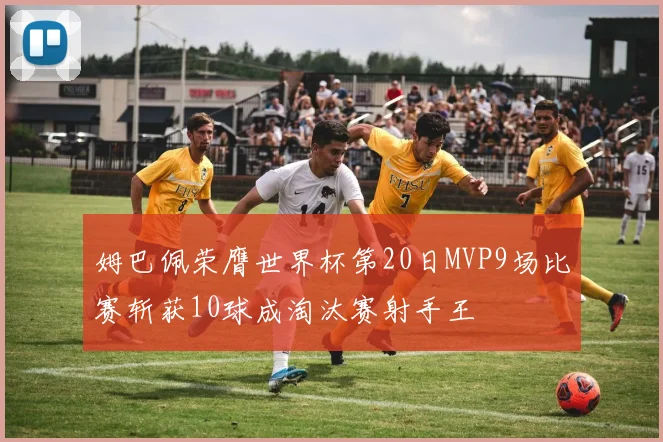 姆巴佩荣膺世界杯第20日MVP9场比赛斩获10球成淘汰赛射手王