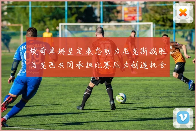 埃奇库姆坚定表态助力尼克斯战胜马克西共同承担比赛压力创造机会