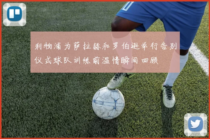 利物浦为萨拉赫和罗伯逊举行告别仪式球队训练前温情瞬间回顾