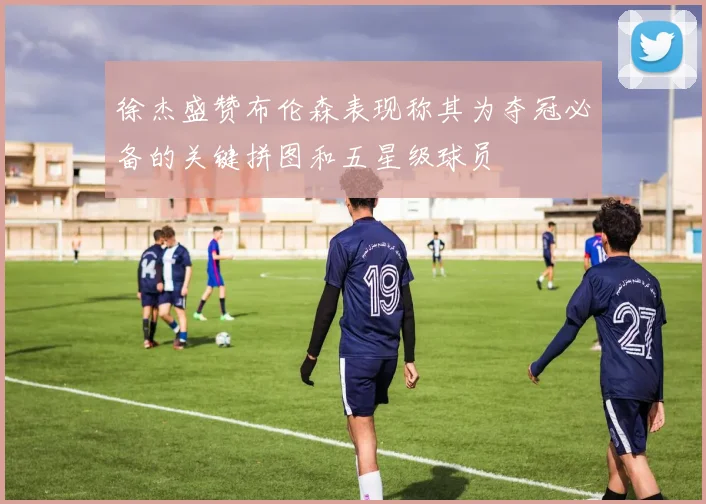 徐杰盛赞布伦森表现称其为夺冠必备的关键拼图和五星级球员