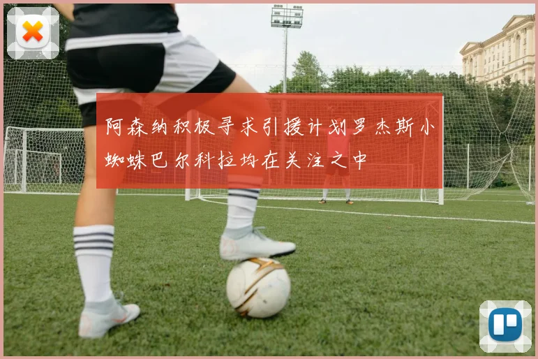 阿森纳积极寻求引援计划罗杰斯小蜘蛛巴尔科拉均在关注之中