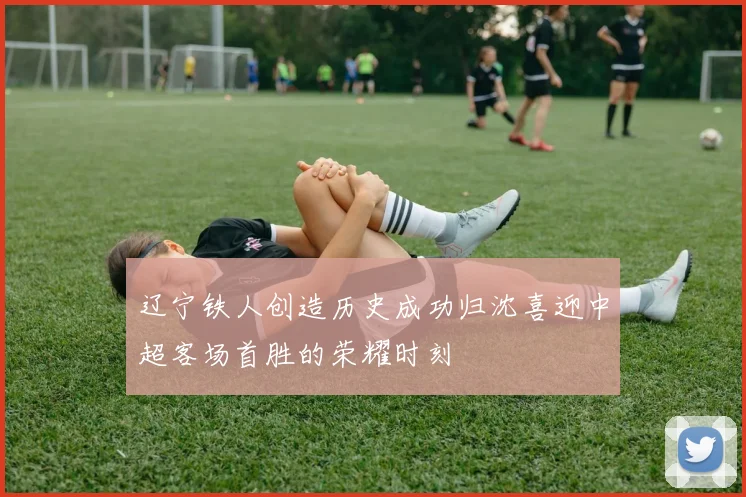 辽宁铁人创造历史成功归沈喜迎中超客场首胜的荣耀时刻