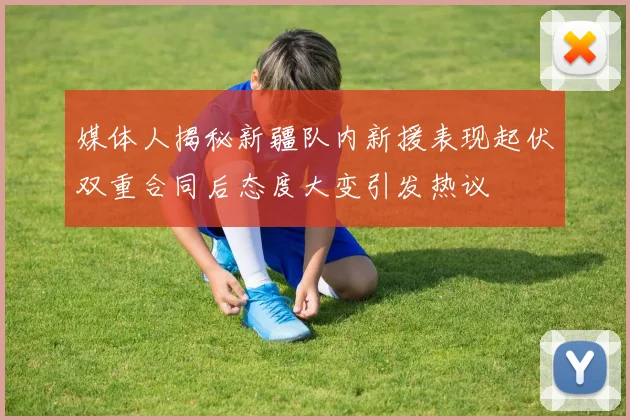 媒体人揭秘新疆队内新援表现起伏双重合同后态度大变引发热议