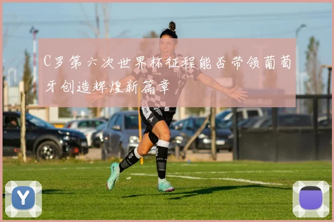 C罗第六次世界杯征程能否带领葡萄牙创造辉煌新篇章