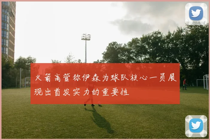 火箭高管称伊森为球队核心一员展现出首发实力的重要性
