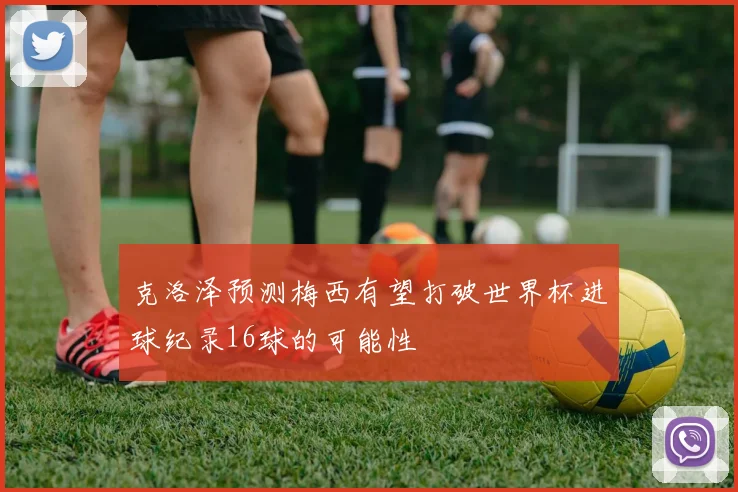 克洛泽预测梅西有望打破世界杯进球纪录16球的可能性