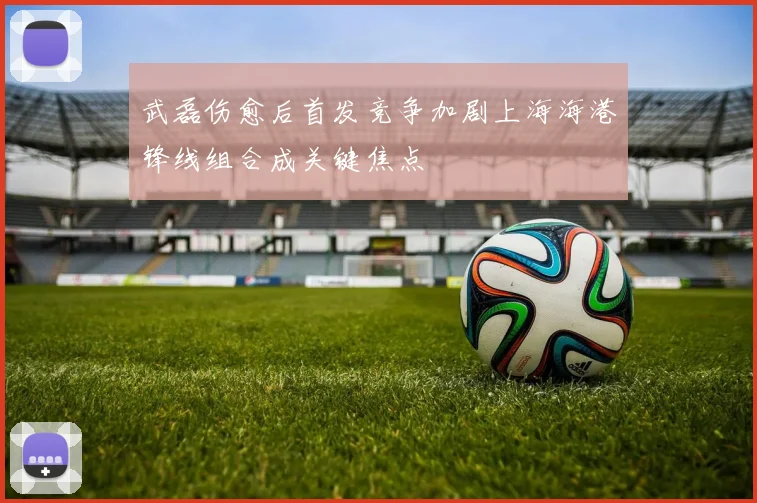 武磊伤愈后首发竞争加剧上海海港锋线组合成关键焦点
