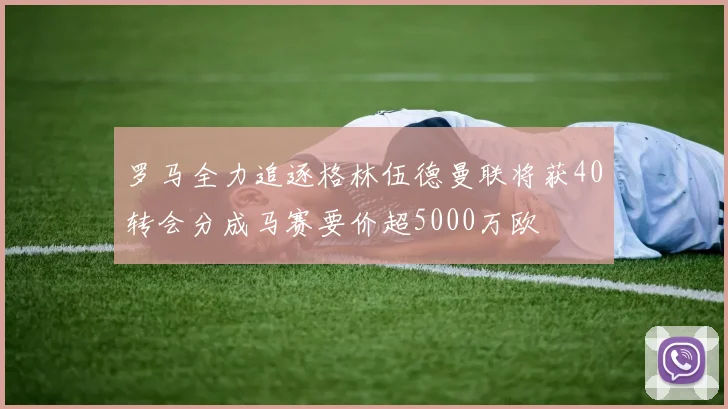 罗马全力追逐格林伍德曼联将获40转会分成马赛要价超5000万欧